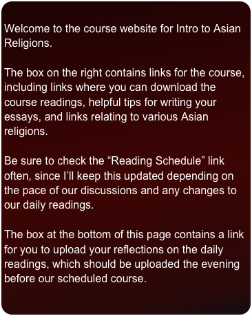 
Welcome to the course website for Intro to Asian Religions.

The box on the right contains links for the course, including links where you can download the course readings, helpful tips for writing your essays, and links relating to various Asian religions. 

Be sure to check the “Reading Schedule” link often, since I’ll keep this updated depending on the pace of our discussions and any changes to our daily readings. 

The box at the bottom of this page contains a link for you to upload your reflections on the daily readings, which should be uploaded the evening before our scheduled course. 