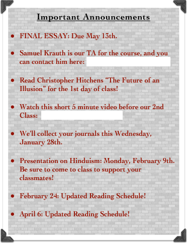Important Announcements

FINAL ESSAY: Due May 13th. 

Samuel Krauth is our TA for the course, and you can contact him here: samuel.krauth@auw.edu.bd
Read Christopher Hitchens “The Future of an Illusion” for the 1st day of class!
Watch this short 5 minute video before our 2nd Class:  Click Here to Watch the Video
We’ll collect your journals this Wednesday, January 28th. 
Presentation on Hinduism: Monday, February 9th. Be sure to come to class to support your classmates!
February 24: Updated Reading Schedule!
April 6: Updated Reading Schedule!
Hindu__________________________________________________________________________________________
