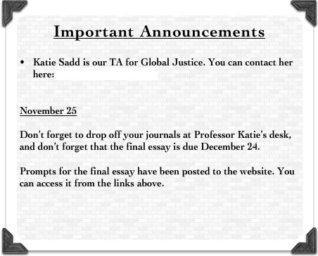 Important Announcements


Katie Sadd is our TA for Global Justice. You can contact her here: katie.sadd@auw.edu.bd


November 25

Don’t forget to drop off your journals at Professor Katie’s desk, and don’t forget that the final essay is due December 24. 

Prompts for the final essay have been posted to the website. You can access it from the links above. 



__________________________________________________________________________________________


